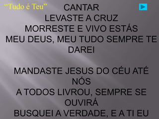 “Tudo é Teu”
           CANTAR
       LEVASTE A CRUZ
   MORRESTE E VIVO ESTÁS
MEU DEUS, MEU TUDO SEMPRE TE
            DAREI

  MANDASTE JESUS DO CÉU ATÉ
             NÓS
  A TODOS LIVROU, SEMPRE SE
            OUVIRÁ
  BUSQUEI A VERDADE, E A TI EU
 