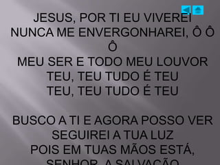 JESUS, POR TI EU VIVEREI
NUNCA ME ENVERGONHAREI, Ô Ô
              Ô
 MEU SER E TODO MEU LOUVOR
     TEU, TEU TUDO É TEU
     TEU, TEU TUDO É TEU

BUSCO A TI E AGORA POSSO VER
     SEGUIREI A TUA LUZ
  POIS EM TUAS MÃOS ESTÁ,
 