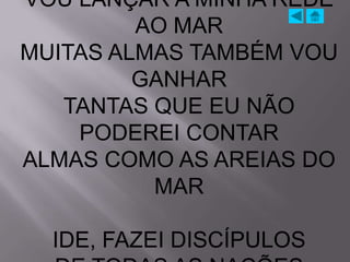 VOU LANÇAR A MINHA REDE
         AO MAR
MUITAS ALMAS TAMBÉM VOU
         GANHAR
   TANTAS QUE EU NÃO
    PODEREI CONTAR
ALMAS COMO AS AREIAS DO
          MAR

  IDE, FAZEI DISCÍPULOS
 