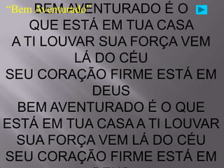 “Bem BEM AVENTURADO
     Aventurado”      ÉO
    QUE ESTÁ EM TUA CASA
 A TI LOUVAR SUA FORÇA VEM
          LÁ DO CÉU
SEU CORAÇÃO FIRME ESTÁ EM
            DEUS
  BEM AVENTURADO É O QUE
ESTÁ EM TUA CASA A TI LOUVAR
  SUA FORÇA VEM LÁ DO CÉU
SEU CORAÇÃO FIRME ESTÁ EM
 