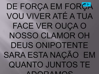 DE FORÇA EM FORÇA
 VOU VIVER ATÉ A TUA
  FACE VER OUÇA O
 NOSSO CLAMOR OH
  DEUS ONIPOTENTE
SARA ESTA NAÇÃO EM
 QUANTO JUNTOS TE
 