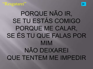 “Resgatarei”

      PORQUE NÃO IR,
   SE TU ESTÁS COMIGO
    PORQUE ME CALAR,
  SE ÉS TU QUE FALAS POR
            MIM
       NÃO DEIXAREI
  QUE TENTEM ME IMPEDIR
 
