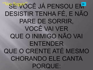 “Vou Seguir”
 SE VOCÊ JÁ PENSOU EM
DESISTIR TENHA FÉ, E NÃO
    PARE DE SORRIR,
      VOCÊ VAI VER
 QUE O INIMIGO NÃO VAI
       ENTENDER
QUE O CRENTE ATÉ MESMO
 CHORANDO ELE CANTA
        PORQUE:
 