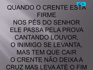 QUANDO O CRENTE ESTÁ
         FIRME
  NOS PÉS DO SENHOR
 ELE PASSA PELA PROVA
  CANTANDO LOUVOR,
 O INIMIGO SE LEVANTA,
   MAS TEM QUE CAIR
 O CRENTE NÃO DEIXA A
CRUZ MAS LEVA ATÉ O FIM
 