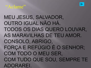 “Aclame”

MEU JESUS, SALVADOR,
OUTRO IGUAL NÃO HÁ.
TODOS OS DIAS QUERO LOUVAR,
AS MARAVILHAS DE TEU AMOR.
CONSOLO, ABRIGO,
FORÇA E REFÚGIO É O SENHOR;
COM TODO O MEU SER,
COM TUDO QUE SOU, SEMPRE TE
ADORAREI.
 