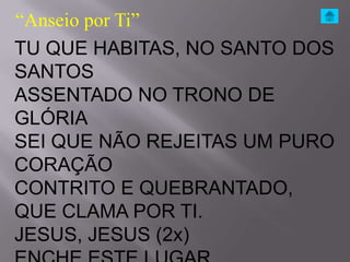 “Anseio por Ti”
TU QUE HABITAS, NO SANTO DOS
SANTOS
ASSENTADO NO TRONO DE
GLÓRIA
SEI QUE NÃO REJEITAS UM PURO
CORAÇÃO
CONTRITO E QUEBRANTADO,
QUE CLAMA POR TI.
JESUS, JESUS (2x)
 