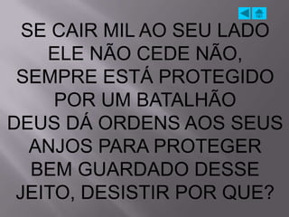 SE CAIR MIL AO SEU LADO
    ELE NÃO CEDE NÃO,
 SEMPRE ESTÁ PROTEGIDO
     POR UM BATALHÃO
DEUS DÁ ORDENS AOS SEUS
   ANJOS PARA PROTEGER
   BEM GUARDADO DESSE
 JEITO, DESISTIR POR QUE?
 