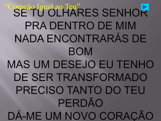 “Coração Igual ao Teu”
 SE TU OLHARES SENHOR
   PRA DENTRO DE MIM
 NADA ENCONTRARÁS DE
          BOM
MAS UM DESEJO EU TENHO
 DE SER TRANSFORMADO
 PRECISO TANTO DO TEU
        PERDÃO
DÁ-ME UM NOVO CORAÇÃO
 