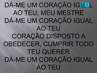 DÁ-ME UM CORAÇÃO IGUAL
  AO TEU, MEU MESTRE
DÁ-ME UM CORAÇÃO IGUAL
        AO TEU
  CORAÇÃO DISPOSTO A
OBEDECER, CUMPRIR TODO
      TEU QUERER
DÁ-ME UM CORAÇÃO IGUAL
        AO TEU
 