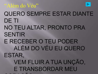 “Além do Véu”
QUERO SEMPRE ESTAR DIANTE
DE TI
NO TEU ALTAR, PRONTO PRA
SENTIR
E RECEBER O TEU PODER
   ALÉM DO VÉU EU QUERO
ESTAR,
   VEM FLUIR A TUA UNÇÃO,
   E TRANSBORDAR MEU
 