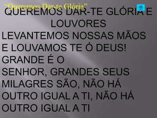 “Queremos Dar-te Glória”
 QUEREMOS DAR-TE GLÓRIA E
        LOUVORES
LEVANTEMOS NOSSAS MÃOS
E LOUVAMOS TE Ó DEUS!
GRANDE É O
SENHOR, GRANDES SEUS
MILAGRES SÃO, NÃO HÁ
OUTRO IGUAL A TI, NÃO HÁ
OUTRO IGUAL A TI
 