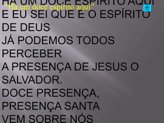 HÁ um doce espíritoESPÍRITO AQUI
“Há
    UM DOCE aqui”
E EU SEI QUE É O ESPÍRITO
DE DEUS
JÁ PODEMOS TODOS
PERCEBER
A PRESENÇA DE JESUS O
SALVADOR.
DOCE PRESENÇA,
PRESENÇA SANTA
VEM SOBRE NÓS
 