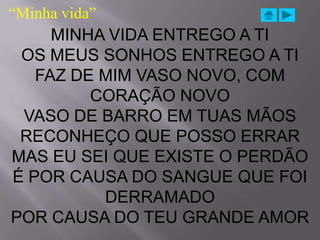 “Minha vida”
     MINHA VIDA ENTREGO A TI
 OS MEUS SONHOS ENTREGO A TI
   FAZ DE MIM VASO NOVO, COM
         CORAÇÃO NOVO
 VASO DE BARRO EM TUAS MÃOS
 RECONHEÇO QUE POSSO ERRAR
MAS EU SEI QUE EXISTE O PERDÃO
É POR CAUSA DO SANGUE QUE FOI
          DERRAMADO
POR CAUSA DO TEU GRANDE AMOR
 
