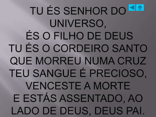TU ÉS SENHOR DO
       UNIVERSO,
   ÉS O FILHO DE DEUS
TU ÉS O CORDEIRO SANTO
QUE MORREU NUMA CRUZ
TEU SANGUE É PRECIOSO,
   VENCESTE A MORTE
 E ESTÁS ASSENTADO, AO
LADO DE DEUS, DEUS PAI.
 