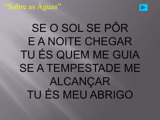 “Sobre as Águas”

      SE O SOL SE PÔR
     E A NOITE CHEGAR
    TU ÉS QUEM ME GUIA
    SE A TEMPESTADE ME
         ALCANÇAR
     TU ÉS MEU ABRIGO
 
