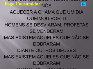 FOGO CONSUMIDOR VEM ARDER EM
“Fogo Consumidor”NÓS
   AQUECER A CHAMA QUE UM DIA
           QUEIMOU POR TI
 HOMENS SE DESVIARAM, PROFETAS
            SE VENDERAM
 MAS EXISTEM AQUELES QUE NÃO SE
             DOBRARAM
      DIANTE OUTROS DEUSES
 MAS EXISTEM AQUELES QUE NÃO SE
             DOBRARAM
 