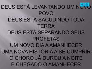 DEUS ESTÁ LEVANTANDO UM NOVO
            POVO
  DEUS ESTÁ SACUDINDO TODA
            TERRA
  DEUS ESTÁ SEPARANDO SEUS
          PROFETAS
   UM NOVO DIA A AMANHECER
UMA NOVA HISTÓRIA A SE CUMPRIR
   O CHORO JÁ DUROU A NOITE
   É CHEGADO O AMANHECER
 