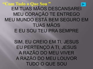 “Com Tudo o Que Sou ”
   EM TUAS MÃOS DESCANSAREI
    MEU CORAÇÃO TE ENTREGO
 MEU MUNDO ESTÁ BEM SEGURO EM
             TUAS MÃOS
    E EU SOU TEU PRA SEMPRE

   SIM, EU CREIO EM TI, JESUS
    EU PERTENÇO A TI, JESUS
     A RAZÃO DO MEU VIVER
    A RAZÃO DO MEU LOUVOR
        TUDO O QUE SOU
 