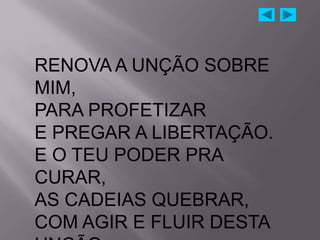 RENOVA A UNÇÃO SOBRE
MIM,
PARA PROFETIZAR
E PREGAR A LIBERTAÇÃO.
E O TEU PODER PRA
CURAR,
AS CADEIAS QUEBRAR,
COM AGIR E FLUIR DESTA
 