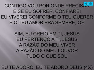 CONTIGO VOU POR ONDE PRECISAR
     E SE EU SOFRER, CONFIAREI
EU VIVEREI CONFORME O TEU QUERER
   E O TEU AMOR PRA SEMPRE, OH

    SIM, EU CREIO EM TI, JESUS
     EU PERTENÇO A TI, JESUS
      A RAZÃO DO MEU VIVER
     A RAZÃO DO MEU LOUVOR
         TUDO O QUE SOU

EU TE ADORO, EU TE ADORO DEUS (4X)
 