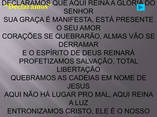 DECLARAMOS QUE AQUI REINA A GLÓRIA DO
“Declaramos”
                 SENHOR
SUA GRAÇA É MANIFESTA, ESTÁ PRESENTE
               O SEU AMOR
CORAÇÕES SE QUEBRARÃO, ALMAS VÃO SE
                DERRAMAR
      E O ESPÍRITO DE DEUS REINARÁ
     PROFETIZAMOS SALVAÇÃO, TOTAL
               LIBERTAÇÃO
   QUEBRAMOS AS CADEIAS EM NOME DE
                  JESUS
 AQUI NÃO HÁ LUGAR PRO MAL, AQUI REINA
                  A LUZ
  ENTRONIZAMOS CRISTO, ELE É O NOSSO
 