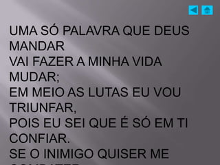 UMA SÓ PALAVRA QUE DEUS
MANDAR
VAI FAZER A MINHA VIDA
MUDAR;
EM MEIO AS LUTAS EU VOU
TRIUNFAR,
POIS EU SEI QUE É SÓ EM TI
CONFIAR.
SE O INIMIGO QUISER ME
 