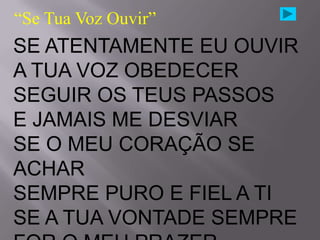 “Se Tua Voz Ouvir”
SE ATENTAMENTE EU OUVIR
A TUA VOZ OBEDECER
SEGUIR OS TEUS PASSOS
E JAMAIS ME DESVIAR
SE O MEU CORAÇÃO SE
ACHAR
SEMPRE PURO E FIEL A TI
SE A TUA VONTADE SEMPRE
 