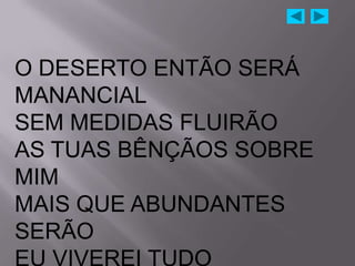 O DESERTO ENTÃO SERÁ
MANANCIAL
SEM MEDIDAS FLUIRÃO
AS TUAS BÊNÇÃOS SOBRE
MIM
MAIS QUE ABUNDANTES
SERÃO
 