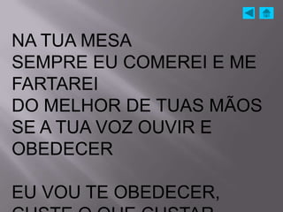NA TUA MESA
SEMPRE EU COMEREI E ME
FARTAREI
DO MELHOR DE TUAS MÃOS
SE A TUA VOZ OUVIR E
OBEDECER

EU VOU TE OBEDECER,
 