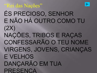 “Rei das Nações”
ÉS PRECIOSO, SENHOR
E NÃO HÁ OUTRO COMO TU
(2X)
NAÇÕES, TRIBOS E RAÇAS
CONFESSARÃO O TEU NOME
VIRGENS, JOVENS, CRIANÇAS
E VELHOS
DANÇARÃO EM TUA
PRESENÇA
 