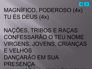 MAGNÍFICO, PODEROSO (4x)
TU ÉS DEUS (4x)

NAÇÕES, TRIBOS E RAÇAS
CONFESSARÃO O TEU NOME
VIRGENS, JOVENS, CRIANÇAS
E VELHOS
DANÇARÃO EM SUA
PRESENÇA
 