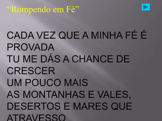 “Rompendo em Fé”

CADA VEZ QUE A MINHA FÉ É
PROVADA
TU ME DÁS A CHANCE DE
CRESCER
UM POUCO MAIS
AS MONTANHAS E VALES,
DESERTOS E MARES QUE
 