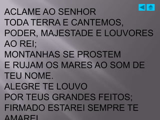 ACLAME AO SENHOR
TODA TERRA E CANTEMOS,
PODER, MAJESTADE E LOUVORES
AO REI;
MONTANHAS SE PROSTEM
E RUJAM OS MARES AO SOM DE
TEU NOME.
ALEGRE TE LOUVO
POR TEUS GRANDES FEITOS;
FIRMADO ESTAREI SEMPRE TE
 