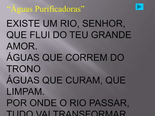 “Águas Purificadoras”
EXISTE UM RIO, SENHOR,
QUE FLUI DO TEU GRANDE
AMOR.
ÁGUAS QUE CORREM DO
TRONO
ÁGUAS QUE CURAM, QUE
LIMPAM.
POR ONDE O RIO PASSAR,
 