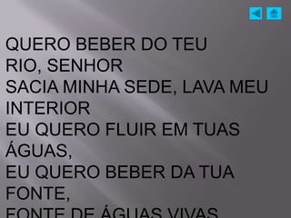 QUERO BEBER DO TEU
RIO, SENHOR
SACIA MINHA SEDE, LAVA MEU
INTERIOR
EU QUERO FLUIR EM TUAS
ÁGUAS,
EU QUERO BEBER DA TUA
FONTE,
 
