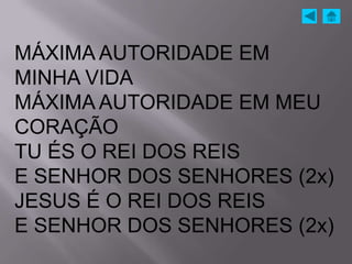MÁXIMA AUTORIDADE EM
MINHA VIDA
MÁXIMA AUTORIDADE EM MEU
CORAÇÃO
TU ÉS O REI DOS REIS
E SENHOR DOS SENHORES (2x)
JESUS É O REI DOS REIS
E SENHOR DOS SENHORES (2x)
 