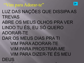 “Vim para Adorar-te”
LUZ DAS NAÇÕES QUE DISSIPA AS
TREVAS
ABRE OS MEUS OLHOS PRA VER
LINDO TU ÉS, EU SÓ QUERO
ADORAR-TE
DAR OS MEUS DIAS PRA TI
    VIM PARA ADORAR-TE
    VIM PARA PROSTRAR-ME
    VIM PARA DIZER-TE ÉS MEU
DEUS
 