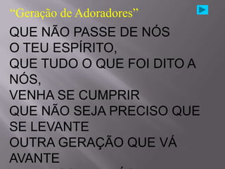 “Geração de Adoradores”
QUE NÃO PASSE DE NÓS
O TEU ESPÍRITO,
QUE TUDO O QUE FOI DITO A
NÓS,
VENHA SE CUMPRIR
QUE NÃO SEJA PRECISO QUE
SE LEVANTE
OUTRA GERAÇÃO QUE VÁ
AVANTE
 