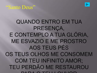 “Santo Deus”

    QUANDO ENTRO EM TUA
         PRESENÇA,
 E CONTEMPLO A TUA GLÓRIA,
  ME ESVAZIO E ME PROSTRO
       AOS TEUS PÉS
OS TEUS OLHOS ME CONSOMEM
   COM TEU INFINITO AMOR;
 TEU PERDÃO ME RESTAUROU
 