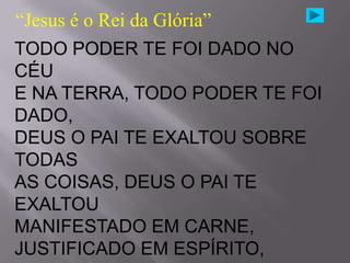 “Jesus é o Rei da Glória”
TODO PODER TE FOI DADO NO
CÉU
E NA TERRA, TODO PODER TE FOI
DADO,
DEUS O PAI TE EXALTOU SOBRE
TODAS
AS COISAS, DEUS O PAI TE
EXALTOU
MANIFESTADO EM CARNE,
JUSTIFICADO EM ESPÍRITO,
 