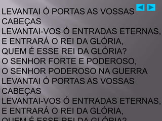 LEVANTAI Ó PORTAS AS VOSSAS
CABEÇAS
LEVANTAI-VOS Ó ENTRADAS ETERNAS,
E ENTRARÁ O REI DA GLÓRIA,
QUEM É ESSE REI DA GLÓRIA?
O SENHOR FORTE E PODEROSO,
O SENHOR PODEROSO NA GUERRA
LEVANTAI Ó PORTAS AS VOSSAS
CABEÇAS
LEVANTAI-VOS Ó ENTRADAS ETERNAS,
E ENTRARÁ O REI DA GLÓRIA,
 