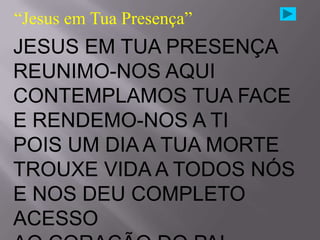 “Jesus em Tua Presença”
JESUS EM TUA PRESENÇA
REUNIMO-NOS AQUI
CONTEMPLAMOS TUA FACE
E RENDEMO-NOS A TI
POIS UM DIA A TUA MORTE
TROUXE VIDA A TODOS NÓS
E NOS DEU COMPLETO
ACESSO
 