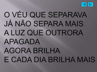O VÉU QUE SEPARAVA
JÁ NÃO SEPARA MAIS
A LUZ QUE OUTRORA
APAGADA
AGORA BRILHA
E CADA DIA BRILHA MAIS
 