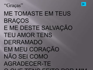 “Graças”
ME TOMASTE EM TEUS
BRAÇOS
E ME DESTE SALVAÇÃO
TEU AMOR TENS
DERRAMADO
EM MEU CORAÇÃO
NÃO SEI COMO
AGRADECER-TE
 