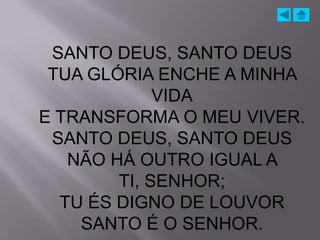 SANTO DEUS, SANTO DEUS
 TUA GLÓRIA ENCHE A MINHA
             VIDA
E TRANSFORMA O MEU VIVER.
 SANTO DEUS, SANTO DEUS
   NÃO HÁ OUTRO IGUAL A
        TI, SENHOR;
  TU ÉS DIGNO DE LOUVOR
    SANTO É O SENHOR.
 