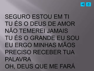 SEGURO ESTOU EM TI
TU ÉS O DEUS DE AMOR
NÃO TEMEREI JAMAIS
TU ÉS O GRANDE EU SOU
EU ERGO MINHAS MÃOS
PRECISO RECEBER TUA
PALAVRA
OH, DEUS QUE ME FARÁ
 