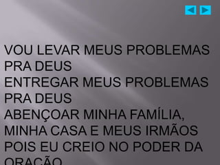 VOU LEVAR MEUS PROBLEMAS
PRA DEUS
ENTREGAR MEUS PROBLEMAS
PRA DEUS
ABENÇOAR MINHA FAMÍLIA,
MINHA CASA E MEUS IRMÃOS
POIS EU CREIO NO PODER DA
 