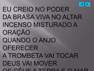 EU CREIO NO PODER
DA BRASA VIVA NO ALTAR
INCENSO MISTURADO A
ORAÇÃO
QUANDO O ANJO
OFERECER
A TROMBETA VAI TOCAR
DEUS VAI MOVER
 
