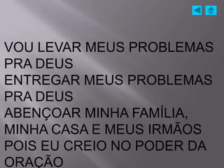 VOU LEVAR MEUS PROBLEMAS
PRA DEUS
ENTREGAR MEUS PROBLEMAS
PRA DEUS
ABENÇOAR MINHA FAMÍLIA,
MINHA CASA E MEUS IRMÃOS
POIS EU CREIO NO PODER DA
ORAÇÃO
 