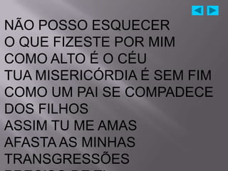 NÃO POSSO ESQUECER
O QUE FIZESTE POR MIM
COMO ALTO É O CÉU
TUA MISERICÓRDIA É SEM FIM
COMO UM PAI SE COMPADECE
DOS FILHOS
ASSIM TU ME AMAS
AFASTA AS MINHAS
TRANSGRESSÕES
 